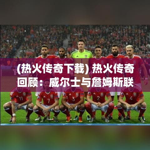 (热火传奇下载) 热火传奇回顾：威尔士与詹姆斯联手，如何将球队推向巅峰？探索球星相互合作的重要性。